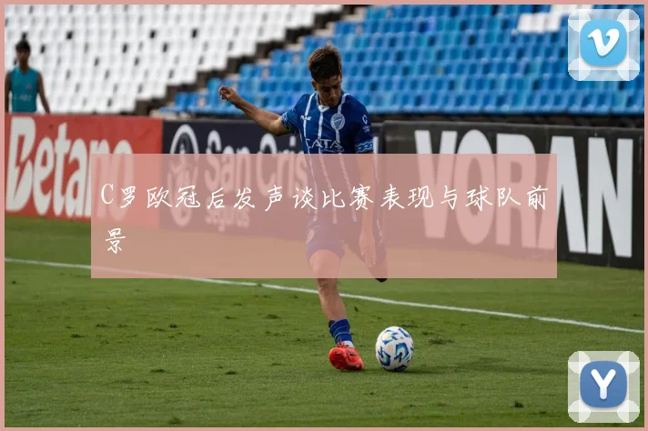 C罗欧冠后发声谈比赛表现与球队前景