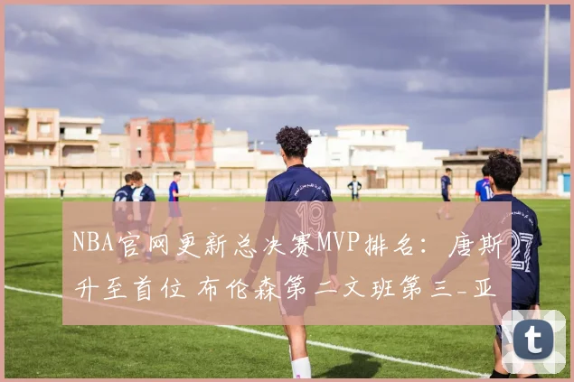 NBA官网更新总决赛MVP排名：唐斯升至首位 布伦森第二文班第三_亚马_尼克斯_1
