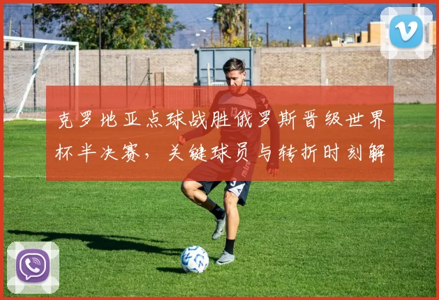 克罗地亚点球战胜俄罗斯晋级世界杯半决赛,关键球员与转折时刻解读