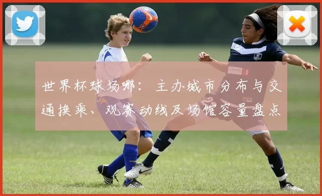 世界杯球场哪：主办城市分布与交通换乘、观赛动线及场馆容量盘点