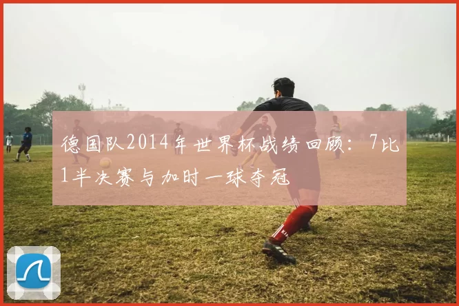 德国队2014年世界杯战绩回顾:7比1半决赛与加时一球夺冠
