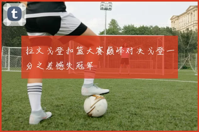 拉文戈登扣篮大赛巅峰对决戈登一分之差憾失冠军
