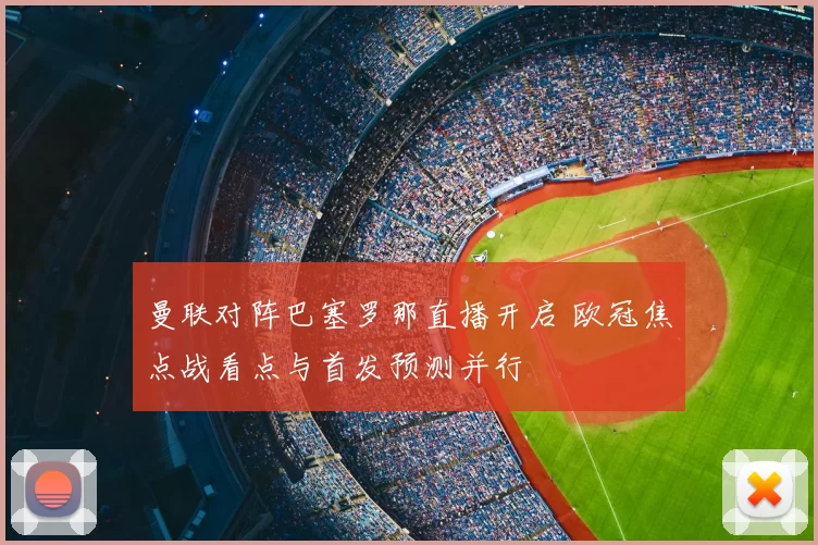 曼联对阵巴塞罗那直播开启 欧冠焦点战看点与首发预测并行