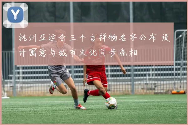 杭州亚运会三个吉祥物名字公布 设计寓意与城市文化同步亮相