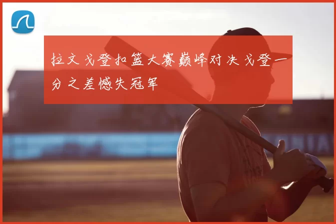 拉文戈登扣篮大赛巅峰对决戈登一分之差憾失冠军