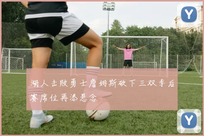 湖人击败勇士詹姆斯砍下三双季后赛席位再添悬念
