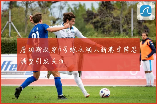 詹姆斯改穿6号球衣湖人新赛季阵容调整引发关注