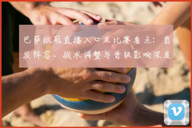 巴萨欧冠直播入口及比赛看点：首发阵容、战术调整与晋级影响深度解读