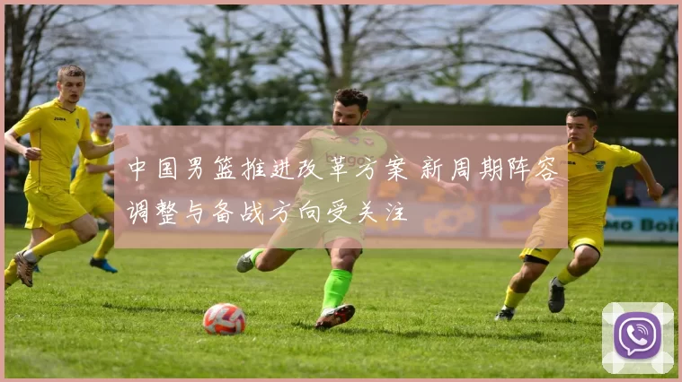 中国男篮推进改革方案 新周期阵容调整与备战方向受关注