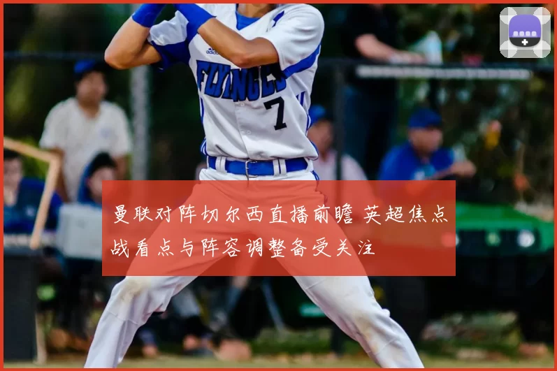 曼联对阵切尔西直播前瞻 英超焦点战看点与阵容调整备受关注