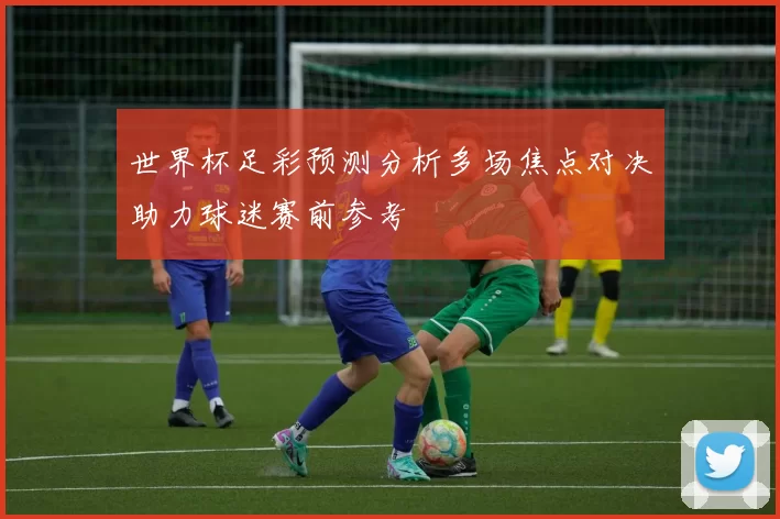 世界杯足彩预测分析多场焦点对决助力球迷赛前参考