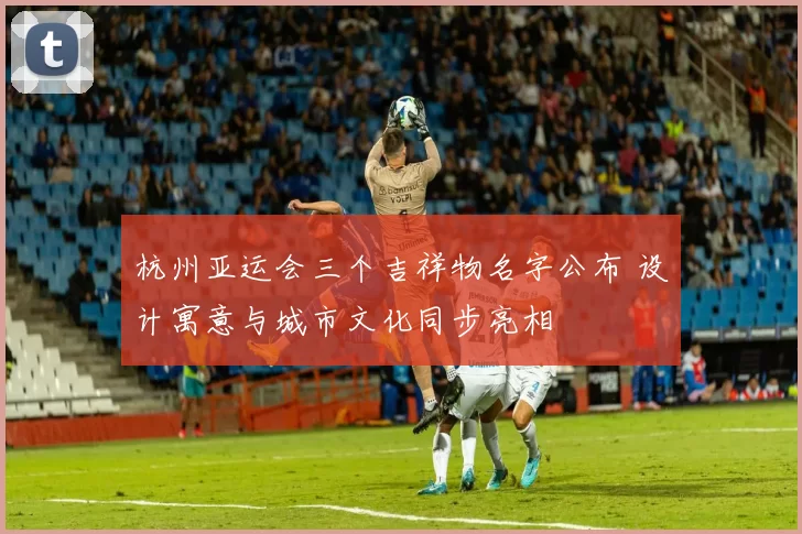 杭州亚运会三个吉祥物名字公布 设计寓意与城市文化同步亮相
