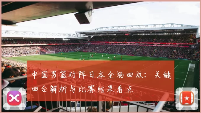 中国男篮对阵日本全场回放：关键回合解析与比赛结果看点