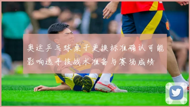 奥运乒乓球桌子更换标准确认可能影响选手技战术准备与赛场成绩