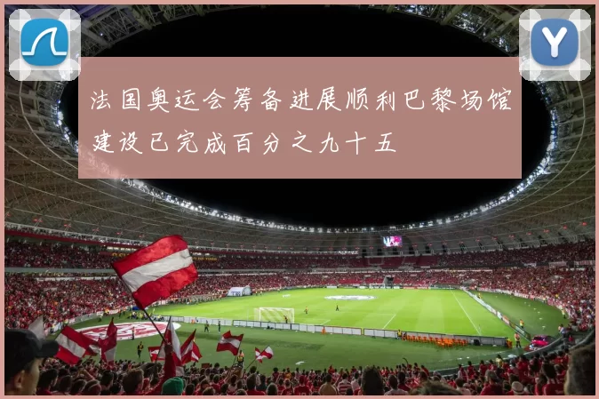 法国奥运会筹备进展顺利巴黎场馆建设已完成百分之九十五