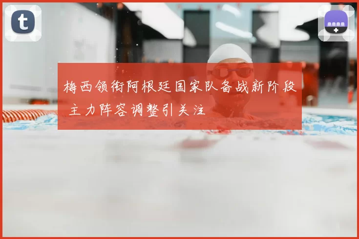 梅西领衔阿根廷国家队备战新阶段 主力阵容调整引关注