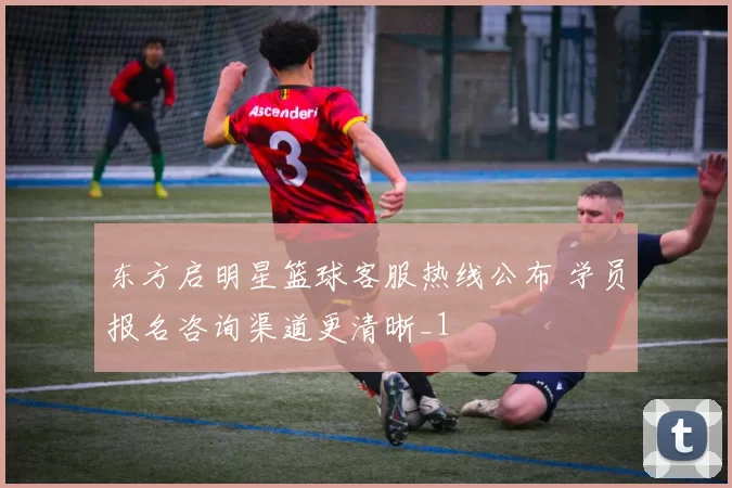 东方启明星篮球客服热线公布 学员报名咨询渠道更清晰_1