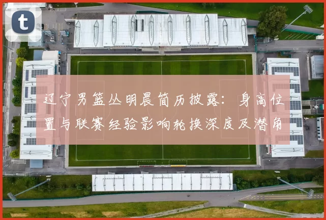 辽宁男篮丛明晨简历披露：身高位置与联赛经验影响轮换深度及潜角色