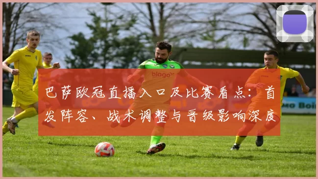 巴萨欧冠直播入口及比赛看点：首发阵容、战术调整与晋级影响深度解读