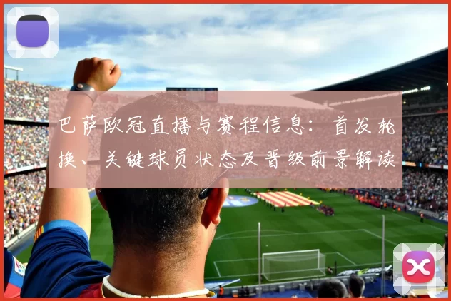 巴萨欧冠直播与赛程信息：首发轮换、关键球员状态及晋级前景解读