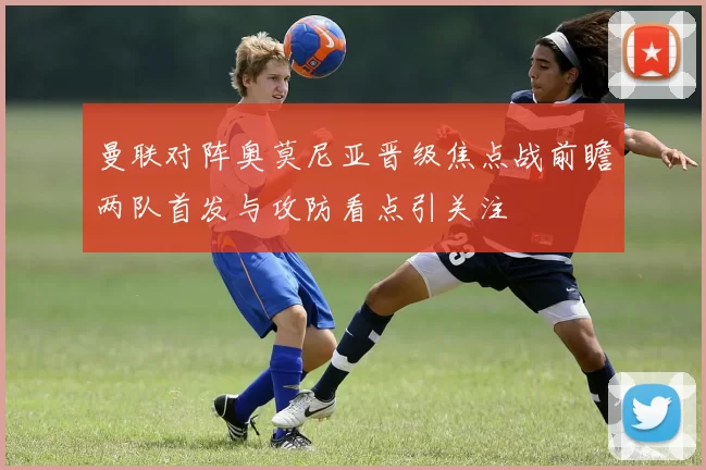 曼联对阵奥莫尼亚晋级焦点战前瞻两队首发与攻防看点引关注