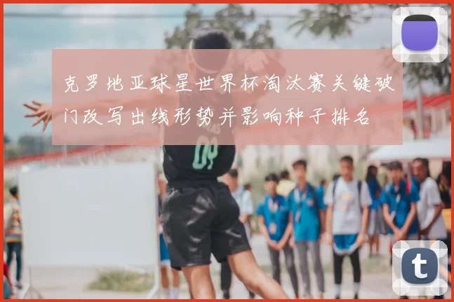 克罗地亚球星世界杯淘汰赛关键破门改写出线形势并影响种子排名