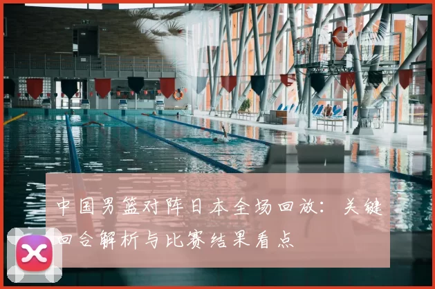 中国男篮对阵日本全场回放：关键回合解析与比赛结果看点