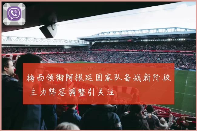 梅西领衔阿根廷国家队备战新阶段 主力阵容调整引关注