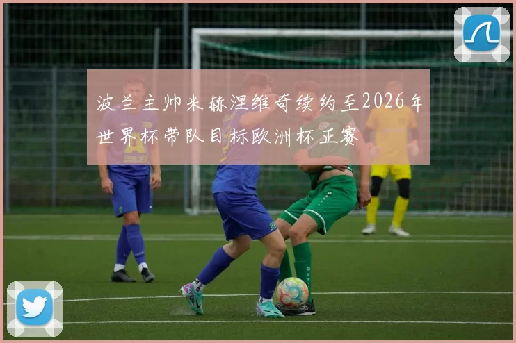 波兰主帅米赫涅维奇续约至2026年世界杯带队目标欧洲杯正赛