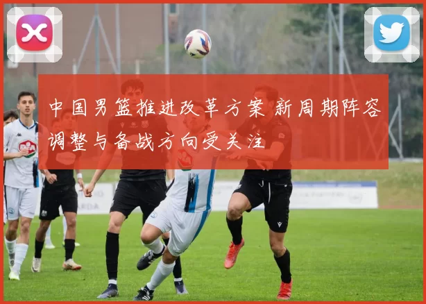 中国男篮推进改革方案 新周期阵容调整与备战方向受关注
