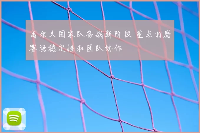高尔夫国家队备战新阶段 重点打磨赛场稳定性和团队协作