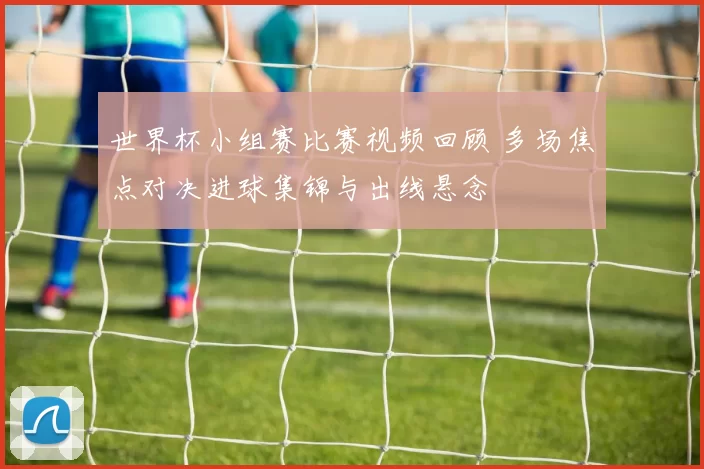 世界杯小组赛比赛视频回顾 多场焦点对决进球集锦与出线悬念