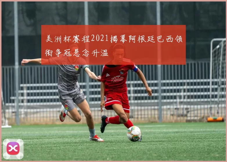 美洲杯赛程2021揭幕阿根廷巴西领衔争冠悬念升温