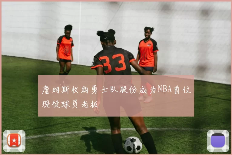 詹姆斯收购勇士队股份成为NBA首位现役球员老板