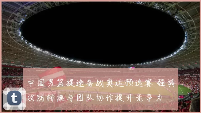 中国男篮提速备战奥运预选赛 强调攻防转换与团队协作提升竞争力