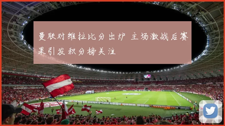 曼联对维拉比分出炉 主场激战后赛果引发积分榜关注