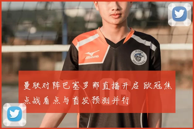 曼联对阵巴塞罗那直播开启 欧冠焦点战看点与首发预测并行