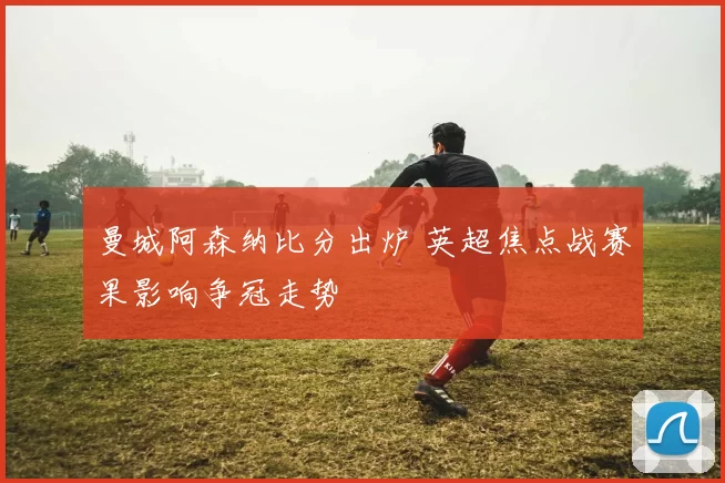 曼城阿森纳比分出炉 英超焦点战赛果影响争冠走势