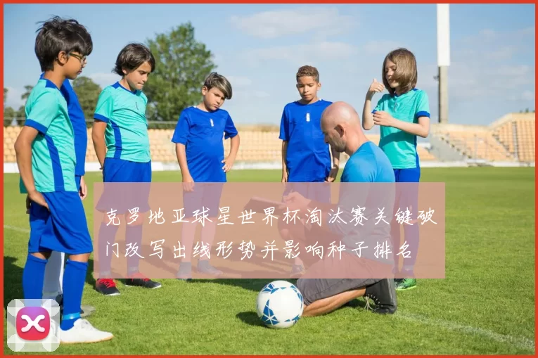 克罗地亚球星世界杯淘汰赛关键破门改写出线形势并影响种子排名