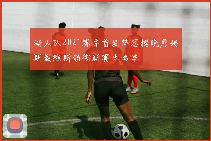 湖人队2021赛季首发阵容揭晓詹姆斯戴维斯领衔新赛季名单