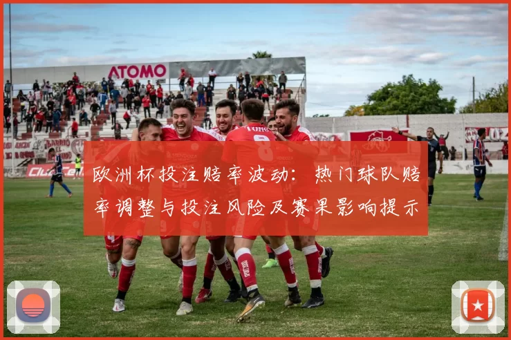 欧洲杯投注赔率波动：热门球队赔率调整与投注风险及赛果影响提示