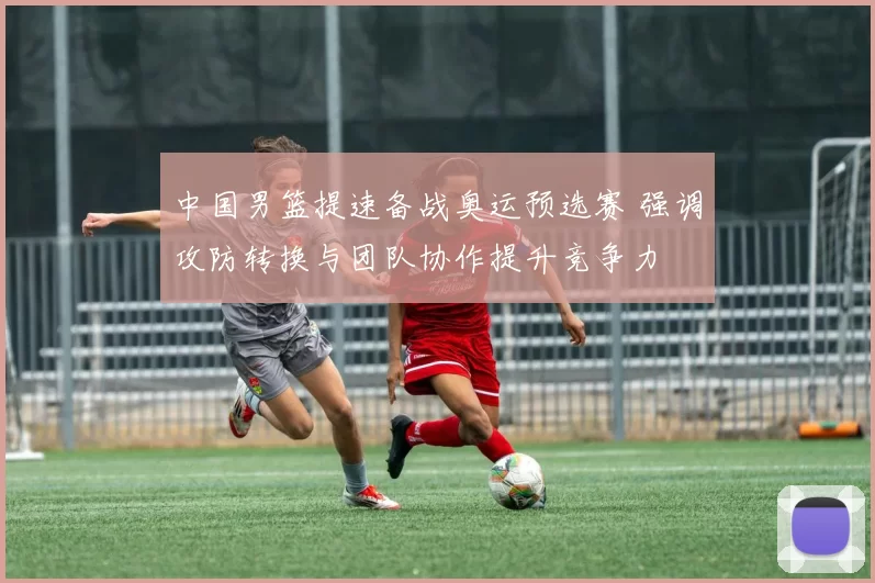 中国男篮提速备战奥运预选赛 强调攻防转换与团队协作提升竞争力