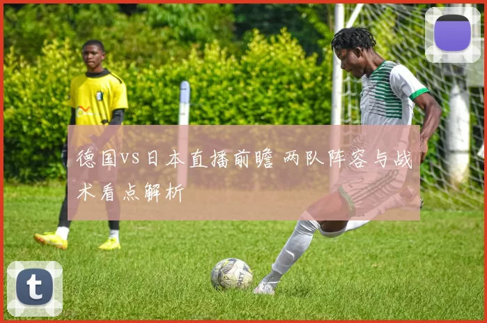 德国vs日本直播前瞻 两队阵容与战术看点解析