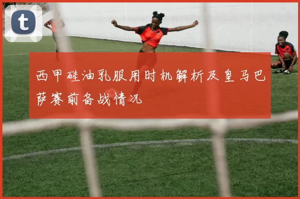 西甲硅油乳服用时机解析及皇马巴萨赛前备战情况