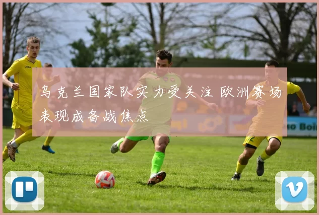 乌克兰国家队实力受关注 欧洲赛场表现成备战焦点