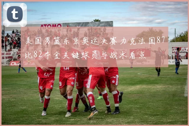 美国男篮东京奥运决赛力克法国87比82夺金关键球员与战术看点