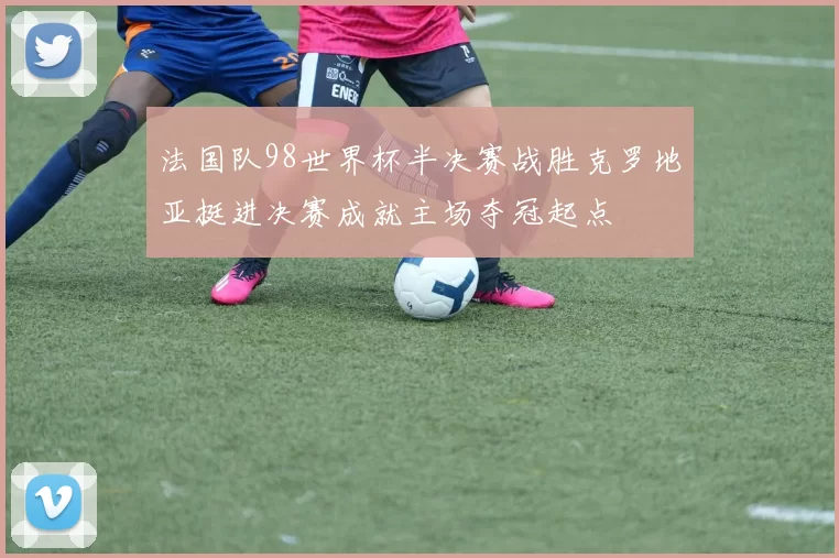 法国队98世界杯半决赛战胜克罗地亚挺进决赛成就主场夺冠起点