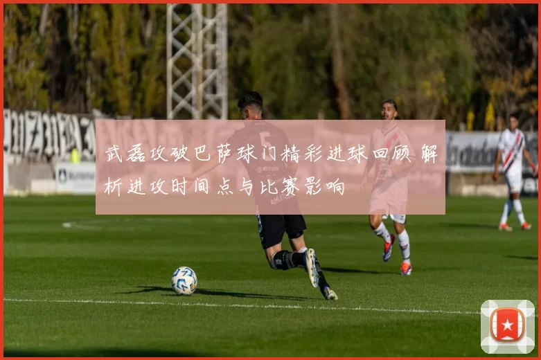 武磊攻破巴萨球门精彩进球回顾 解析进攻时间点与比赛影响