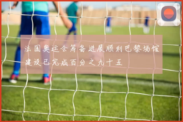 法国奥运会筹备进展顺利巴黎场馆建设已完成百分之九十五