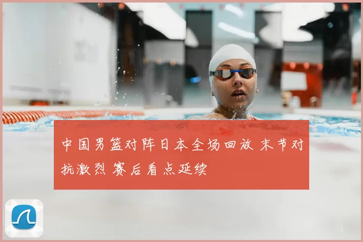 中国男篮对阵日本全场回放 末节对抗激烈 赛后看点延续